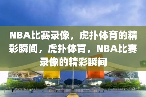 NBA比赛录像，虎扑体育的精彩瞬间，虎扑体育，NBA比赛录像的精彩瞬间