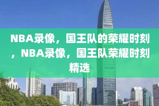 NBA录像，国王队的荣耀时刻，NBA录像，国王队荣耀时刻精选