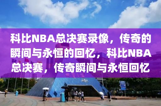 科比NBA总决赛录像，传奇的瞬间与永恒的回忆，科比NBA总决赛，传奇瞬间与永恒回忆