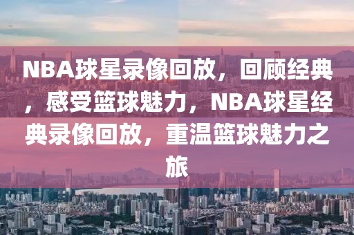 NBA球星录像回放，回顾经典，感受篮球魅力，NBA球星经典录像回放，重温篮球魅力之旅