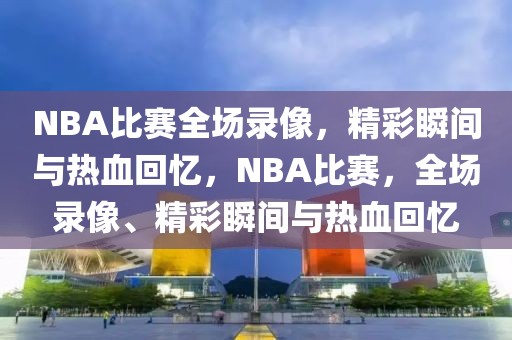 NBA比赛全场录像，精彩瞬间与热血回忆，NBA比赛，全场录像、精彩瞬间与热血回忆