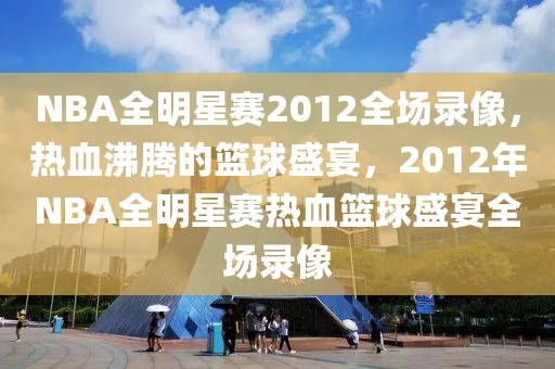 NBA全明星赛2012全场录像，热血沸腾的篮球盛宴，2012年NBA全明星赛热血篮球盛宴全场录像