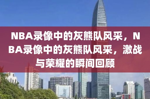 NBA录像中的灰熊队风采，NBA录像中的灰熊队风采，激战与荣耀的瞬间回顾