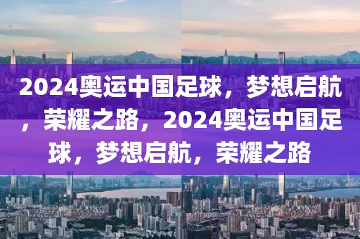 2024奥运中国足球，梦想启航，荣耀之路，2024奥运中国足球，梦想启航，荣耀之路