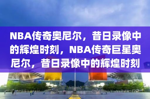 NBA传奇奥尼尔，昔日录像中的辉煌时刻，NBA传奇巨星奥尼尔，昔日录像中的辉煌时刻