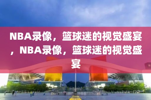 NBA录像，篮球迷的视觉盛宴，NBA录像，篮球迷的视觉盛宴