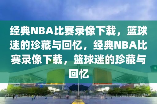 经典NBA比赛录像下载，篮球迷的珍藏与回忆，经典NBA比赛录像下载，篮球迷的珍藏与回忆