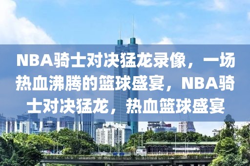 NBA骑士对决猛龙录像，一场热血沸腾的篮球盛宴，NBA骑士对决猛龙，热血篮球盛宴