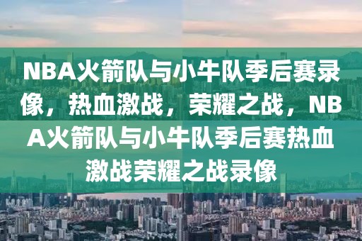 NBA火箭队与小牛队季后赛录像，热血激战，荣耀之战，NBA火箭队与小牛队季后赛热血激战荣耀之战录像