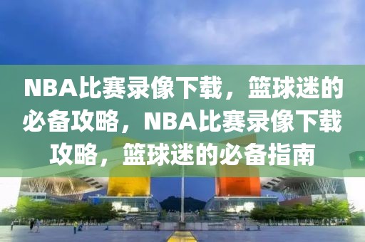 NBA比赛录像下载，篮球迷的必备攻略，NBA比赛录像下载攻略，篮球迷的必备指南