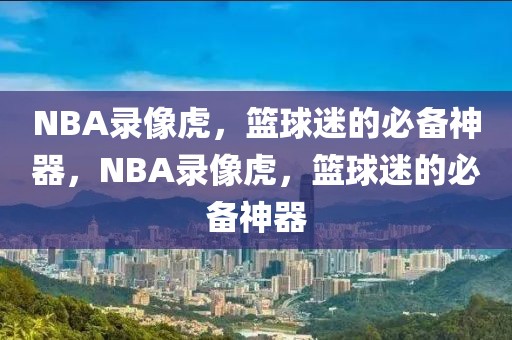 NBA录像虎，篮球迷的必备神器，NBA录像虎，篮球迷的必备神器