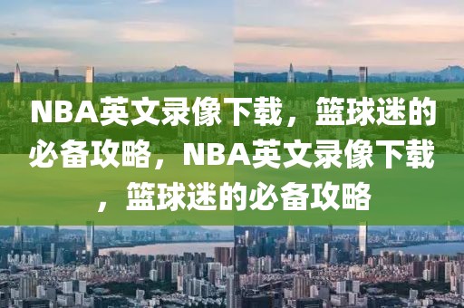 NBA英文录像下载，篮球迷的必备攻略，NBA英文录像下载，篮球迷的必备攻略