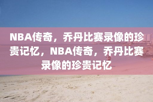 NBA传奇，乔丹比赛录像的珍贵记忆，NBA传奇，乔丹比赛录像的珍贵记忆