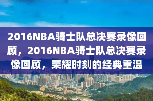 2016NBA骑士队总决赛录像回顾，2016NBA骑士队总决赛录像回顾，荣耀时刻的经典重温