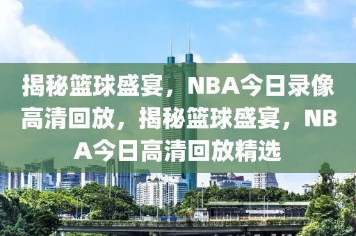 揭秘篮球盛宴，NBA今日录像高清回放，揭秘篮球盛宴，NBA今日高清回放精选