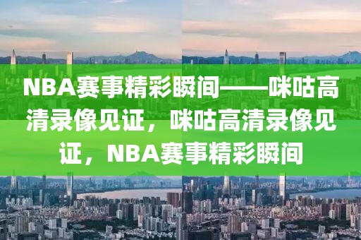 NBA赛事精彩瞬间——咪咕高清录像见证，咪咕高清录像见证，NBA赛事精彩瞬间