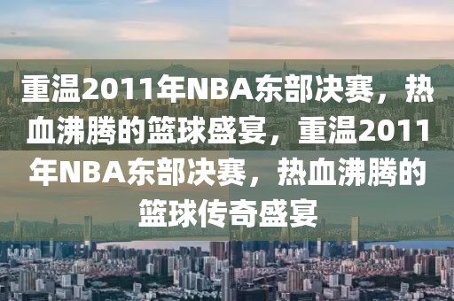 重温2011年NBA东部决赛，热血沸腾的篮球盛宴，重温2011年NBA东部决赛，热血沸腾的篮球传奇盛宴