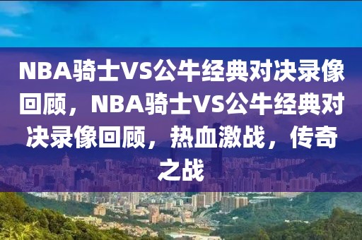 NBA骑士VS公牛经典对决录像回顾，NBA骑士VS公牛经典对决录像回顾，热血激战，传奇之战