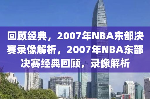 回顾经典，2007年NBA东部决赛录像解析，2007年NBA东部决赛经典回顾，录像解析