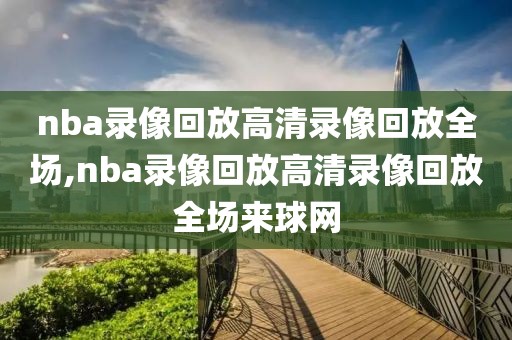 nba录像回放高清录像回放全场,nba录像回放高清录像回放全场来球网