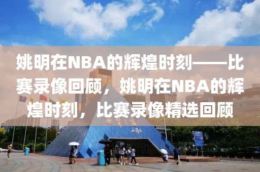 姚明在NBA的辉煌时刻——比赛录像回顾，姚明在NBA的辉煌时刻，比赛录像精选回顾