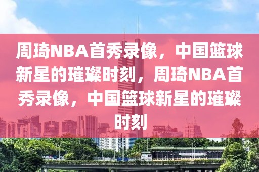 周琦NBA首秀录像，中国篮球新星的璀璨时刻，周琦NBA首秀录像，中国篮球新星的璀璨时刻