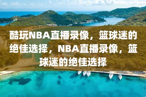 酷玩NBA直播录像，篮球迷的绝佳选择，NBA直播录像，篮球迷的绝佳选择