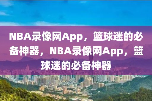 NBA录像网App，篮球迷的必备神器，NBA录像网App，篮球迷的必备神器