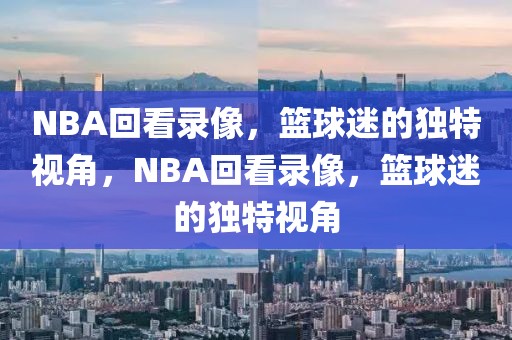 NBA回看录像，篮球迷的独特视角，NBA回看录像，篮球迷的独特视角