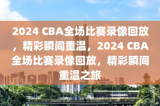 2024 CBA全场比赛录像回放，精彩瞬间重温，2024 CBA全场比赛录像回放，精彩瞬间重温之旅