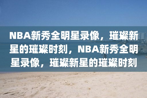 NBA新秀全明星录像，璀璨新星的璀璨时刻，NBA新秀全明星录像，璀璨新星的璀璨时刻