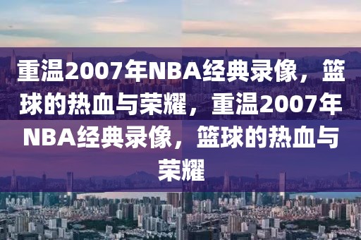 重温2007年NBA经典录像，篮球的热血与荣耀，重温2007年NBA经典录像，篮球的热血与荣耀