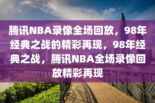 腾讯NBA录像全场回放，98年经典之战的精彩再现，98年经典之战，腾讯NBA全场录像回放精彩再现