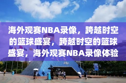 海外观赛NBA录像，跨越时空的篮球盛宴，跨越时空的篮球盛宴，海外观赛NBA录像体验