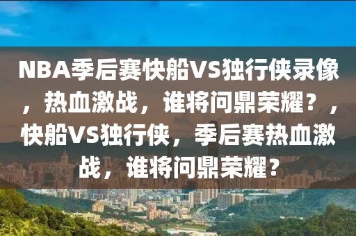 NBA季后赛快船VS独行侠录像，热血激战，谁将问鼎荣耀？，快船VS独行侠，季后赛热血激战，谁将问鼎荣耀？