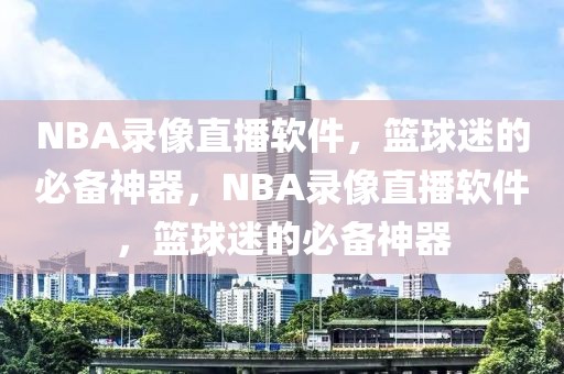 NBA录像直播软件，篮球迷的必备神器，NBA录像直播软件，篮球迷的必备神器