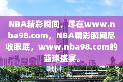 NBA精彩瞬间，尽在www.nba98.com，NBA精彩瞬间尽收眼底，www.nba98.com的篮球盛宴。