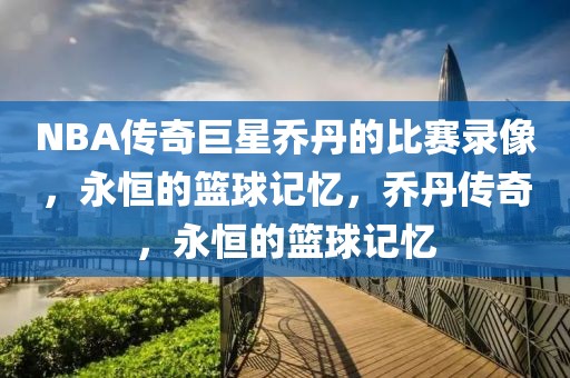 NBA传奇巨星乔丹的比赛录像，永恒的篮球记忆，乔丹传奇，永恒的篮球记忆