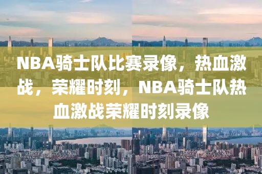 NBA骑士队比赛录像，热血激战，荣耀时刻，NBA骑士队热血激战荣耀时刻录像