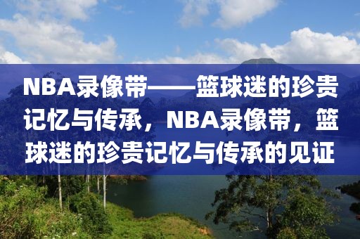 NBA录像带——篮球迷的珍贵记忆与传承，NBA录像带，篮球迷的珍贵记忆与传承的见证