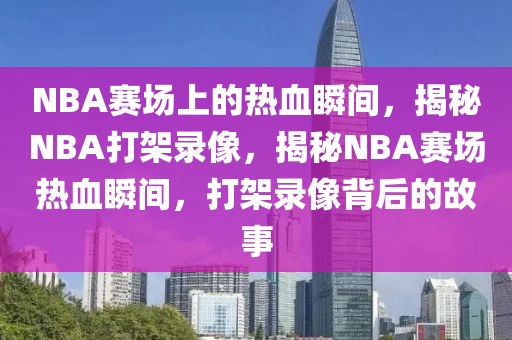 NBA赛场上的热血瞬间，揭秘NBA打架录像，揭秘NBA赛场热血瞬间，打架录像背后的故事