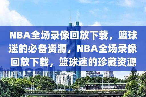 NBA全场录像回放下载，篮球迷的必备资源，NBA全场录像回放下载，篮球迷的珍藏资源