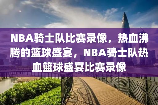 NBA骑士队比赛录像，热血沸腾的篮球盛宴，NBA骑士队热血篮球盛宴比赛录像