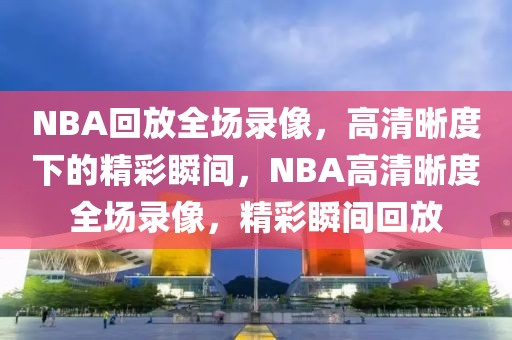 NBA回放全场录像，高清晰度下的精彩瞬间，NBA高清晰度全场录像，精彩瞬间回放