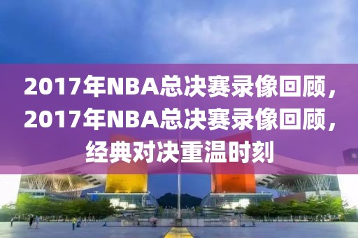 2017年NBA总决赛录像回顾，2017年NBA总决赛录像回顾，经典对决重温时刻