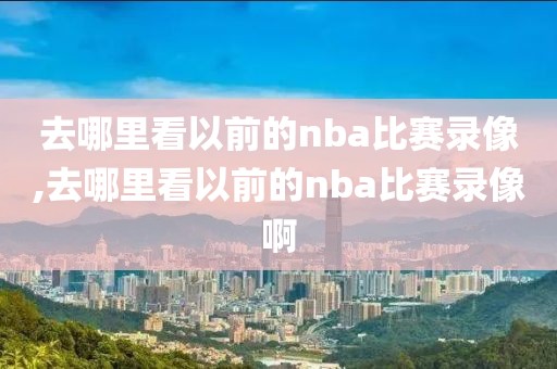 去哪里看以前的nba比赛录像,去哪里看以前的nba比赛录像啊