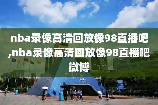 nba录像高清回放像98直播吧,nba录像高清回放像98直播吧微博