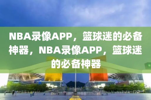 NBA录像APP，篮球迷的必备神器，NBA录像APP，篮球迷的必备神器