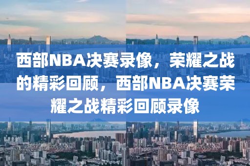 西部NBA决赛录像，荣耀之战的精彩回顾，西部NBA决赛荣耀之战精彩回顾录像