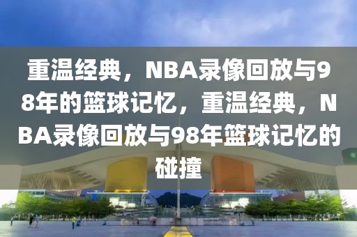 重温经典，NBA录像回放与98年的篮球记忆，重温经典，NBA录像回放与98年篮球记忆的碰撞